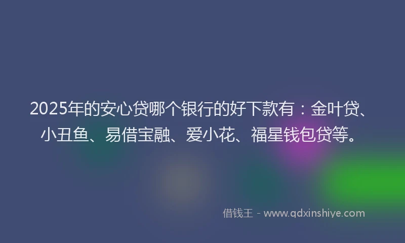 2025年的安心贷哪个银行的好下款有：金叶贷、小丑鱼、易借宝融、爱小花、福星钱包贷等。