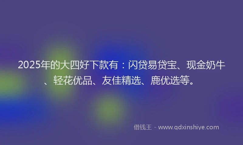 2025年的大四好下款有：闪贷易贷宝、现金奶牛、轻花优品、友佳精选、鹿优选等。