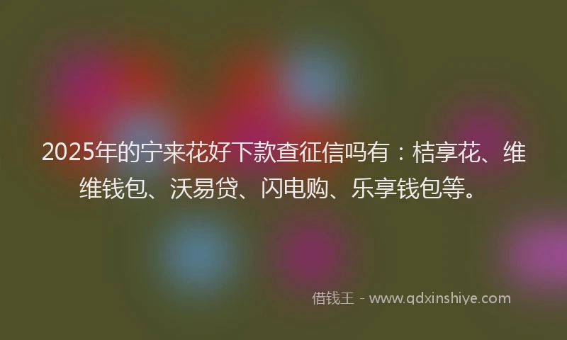 2025年的宁来花好下款查征信吗有：桔享花、维维钱包、沃易贷、闪电购、乐享钱包等。