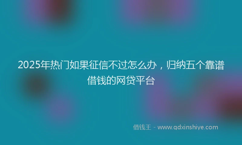 2025年热门如果征信不过怎么办，归纳五个靠谱借钱的网贷平台
