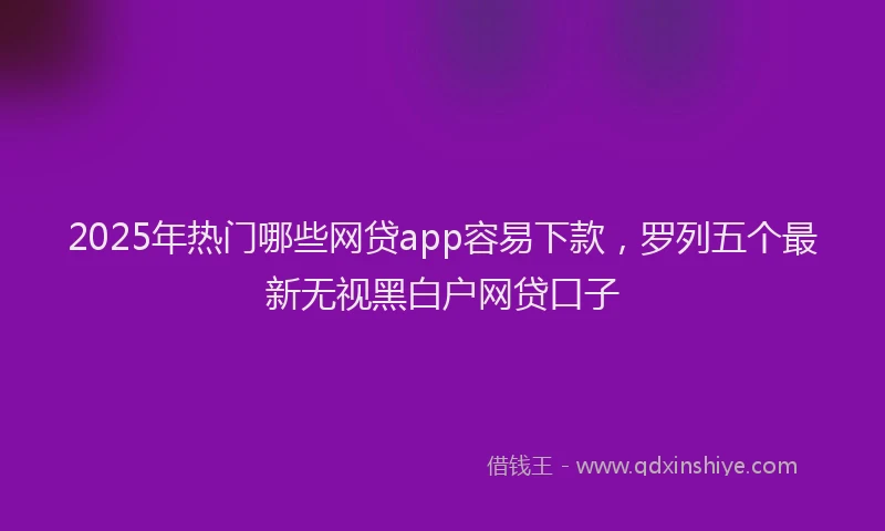 2025年热门哪些网贷app容易下款，罗列五个最新无视黑白户网贷口子