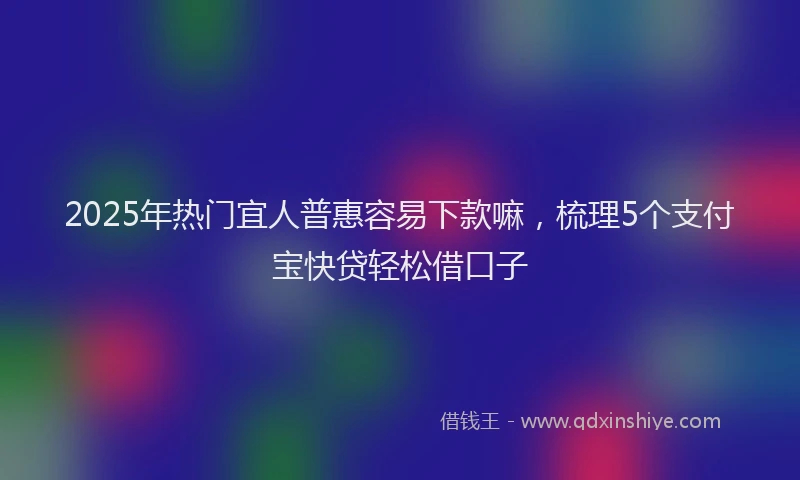 2025年热门宜人普惠容易下款嘛,梳理5个支付宝快贷轻松借口子