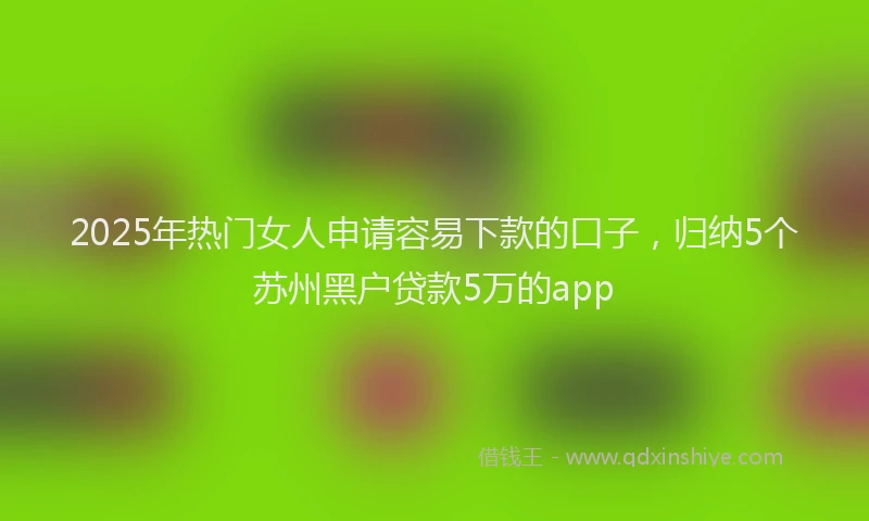 2025年热门女人申请容易下款的口子，归纳5个苏州黑户贷款5万的app