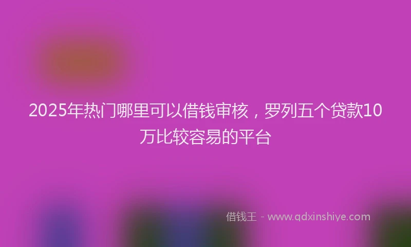 2025年热门哪里可以借钱审核，罗列五个贷款10万比较容易的平台