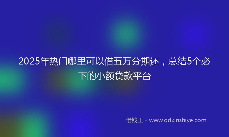 2025年热门哪里可以借五万分期还，总结5个必下的小额贷款平台