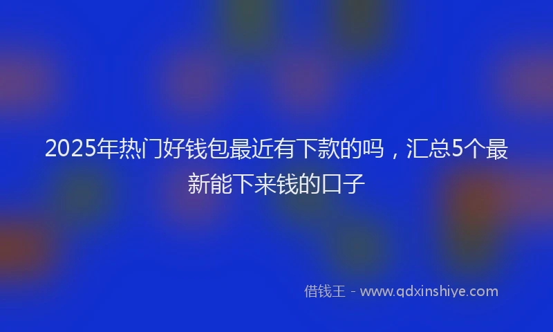 2025年热门好钱包最近有下款的吗，汇总5个最新能下来钱的口子