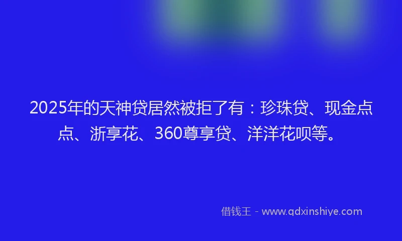 2025年的天神贷居然被拒了有：珍珠贷、现金点点、浙享花、360尊享贷、洋洋花呗等。