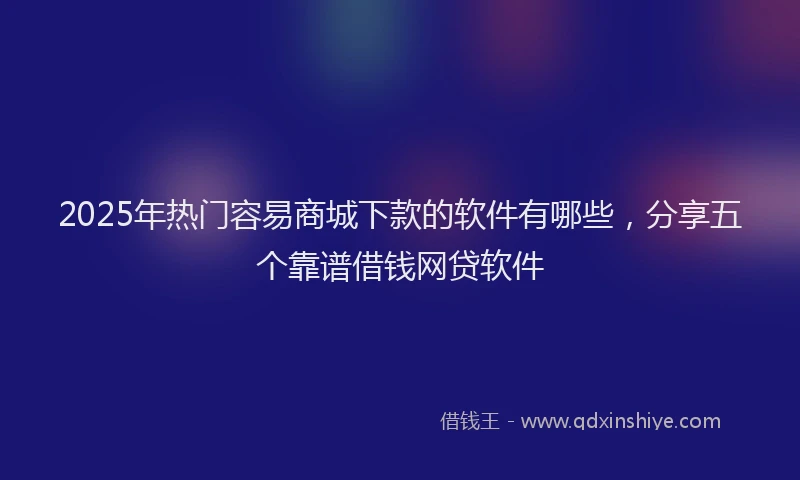2025年热门容易商城下款的软件有哪些，分享五个靠谱借钱网贷软件