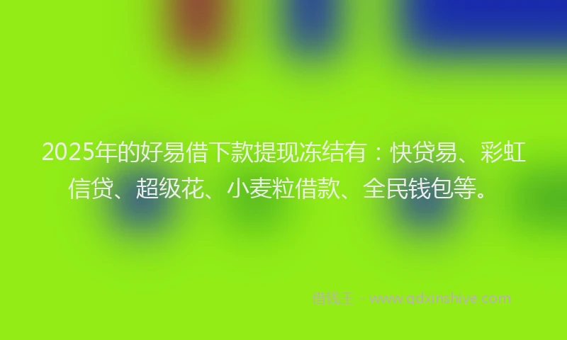 2025年的好易借下款提现冻结有：快贷易、彩虹信贷、超级花、小麦粒借款、全民钱包等。