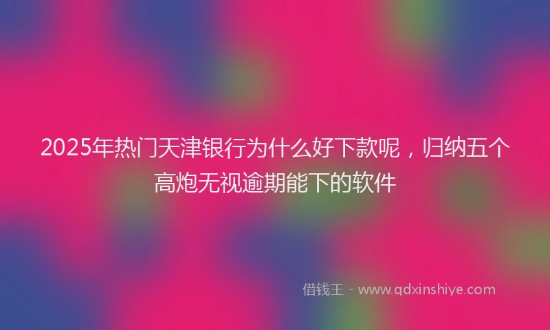 2025年热门天津银行为什么好下款呢，归纳五个高炮无视逾期能下的软件