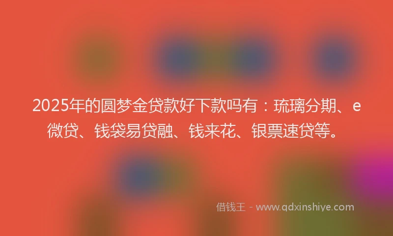 2025年的圆梦金贷款好下款吗有：琉璃分期、e微贷、钱袋易贷融、钱来花、银票速贷等。