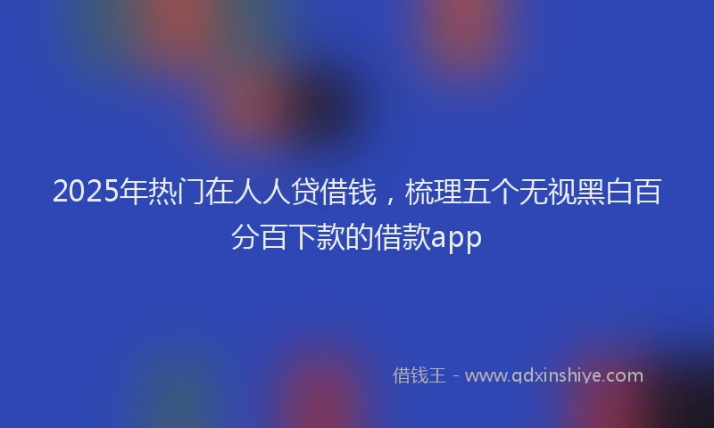 2025年热门在人人贷借钱，梳理五个无视黑白百分百下款的借款app