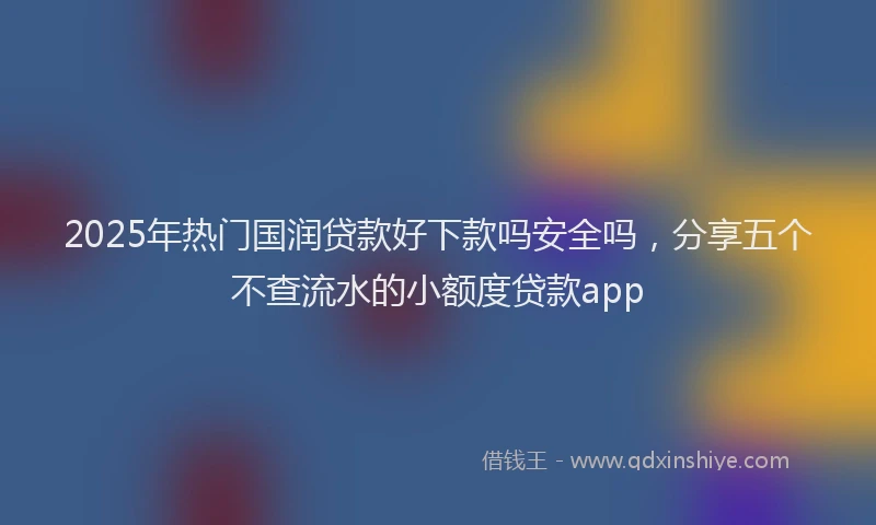 2025年热门国润贷款好下款吗安全吗，分享五个不查流水的小额度贷款app