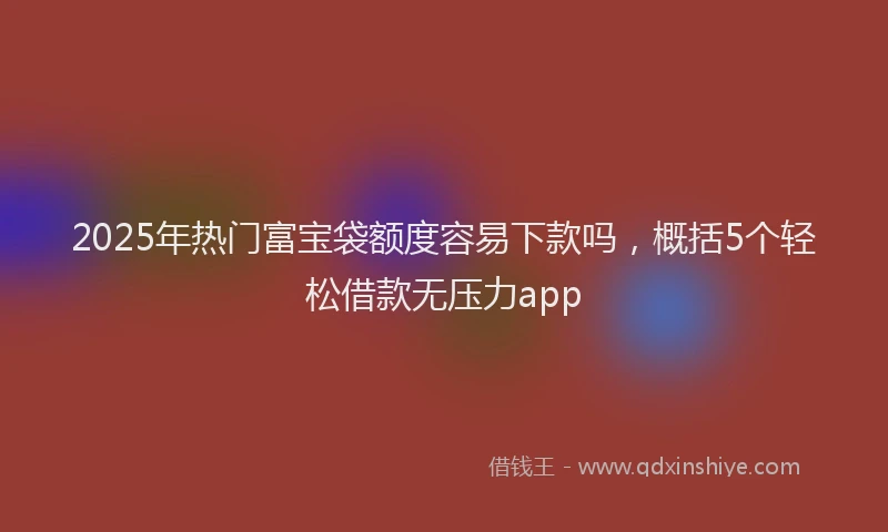 2025年热门富宝袋额度容易下款吗，概括5个轻松借款无压力app