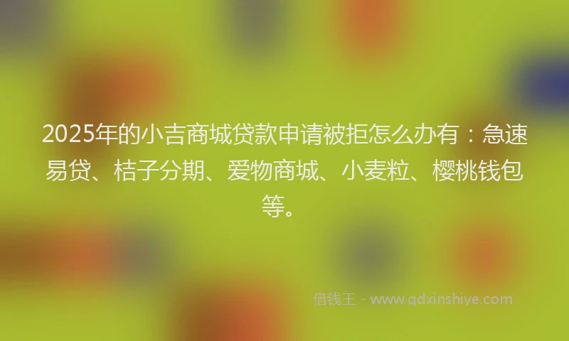 2025年的小吉商城贷款申请被拒怎么办有：急速易贷、桔子分期、爱物商城、小麦粒、樱桃钱包等。