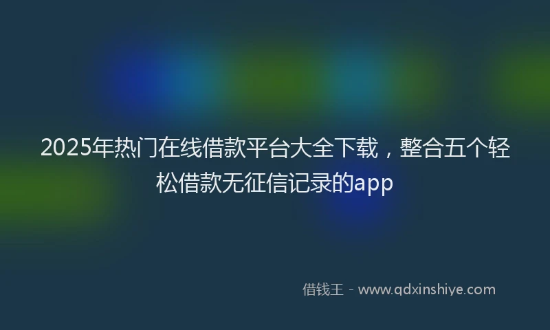 2025年热门在线借款平台大全下载，整合五个轻松借款无征信记录的app