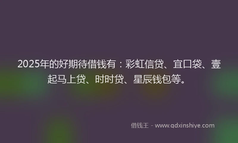2025年的好期待借钱有：彩虹信贷、宜口袋、壹起马上贷、时时贷、星辰钱包等。