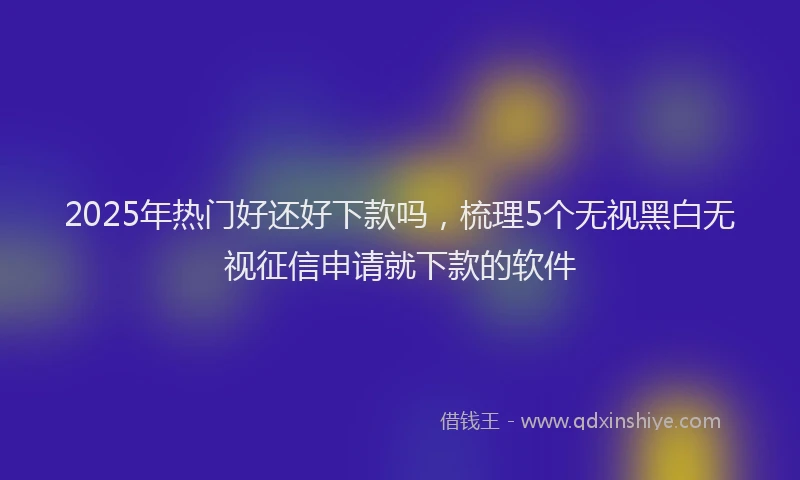 2025年热门好还好下款吗，梳理5个无视黑白无视征信申请就下款的软件