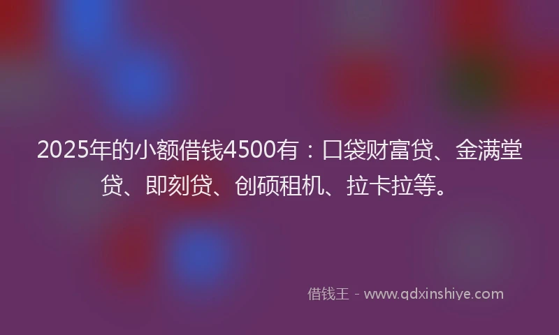 2025年的小额借钱4500有：口袋财富贷、金满堂贷、即刻贷、创硕租机、拉卡拉等。