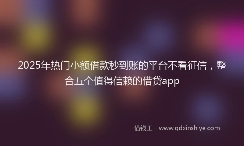 2025年热门小额借款秒到账的平台不看征信，整合五个值得信赖的借贷app