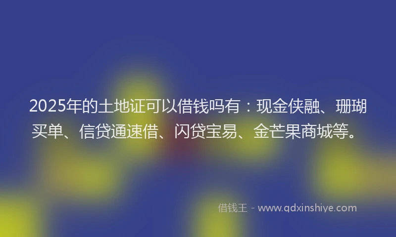 2025年的土地证可以借钱吗有：现金侠融、珊瑚买单、信贷通速借、闪贷宝易、金芒果商城等。