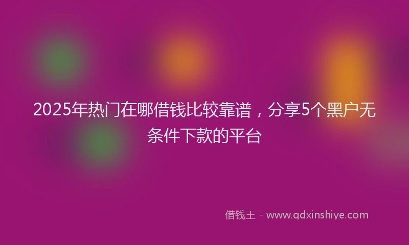 2025年热门在哪借钱比较靠谱，分享5个黑户无条件下款的平台