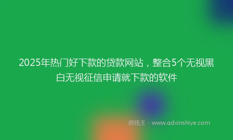 2025年热门好下款的贷款网站，整合5个无视黑白无视征信申请就下款的软件