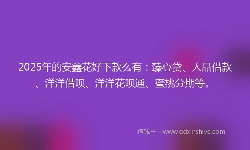 2025年的安鑫花好下款么有：臻心贷、人品借款、洋洋借呗、洋洋花呗通、蜜桃分期等。