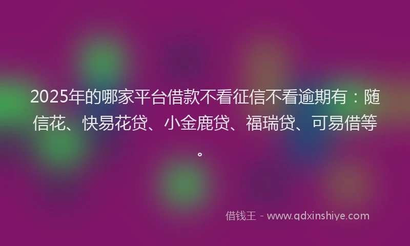 2025年的哪家平台借款不看征信不看逾期有：随信花、快易花贷、小金鹿贷、福瑞贷、可易借等。