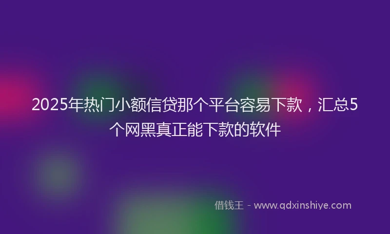 2025年热门小额信贷那个平台容易下款，汇总5个网黑真正能下款的软件
