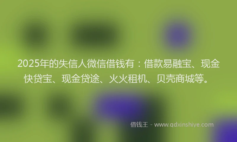 2025年的失信人微信借钱有：借款易融宝、现金快贷宝、现金贷途、火火租机、贝壳商城等。