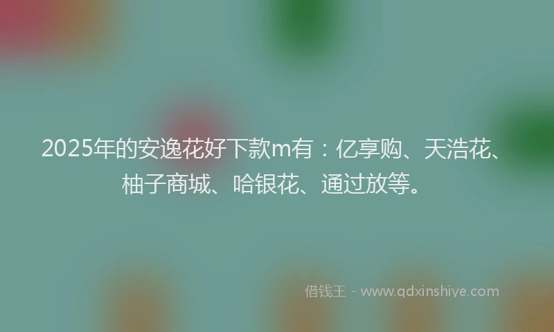 2025年的安逸花好下款m有：亿享购、天浩花、柚子商城、哈银花、通过放等。
