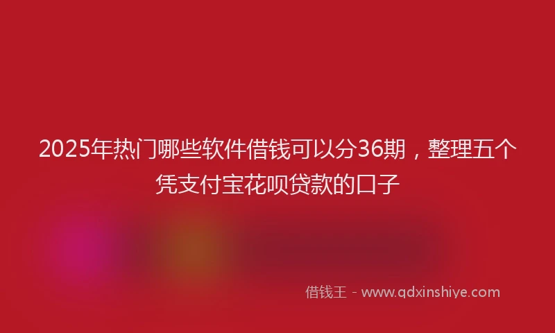 2025年热门哪些软件借钱可以分36期，整理五个凭支付宝花呗贷款的口子