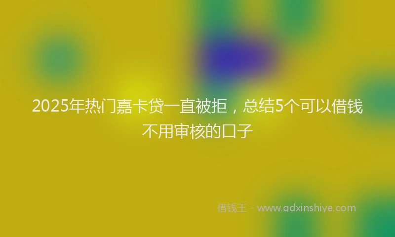 2025年热门嘉卡贷一直被拒，总结5个可以借钱不用审核的口子