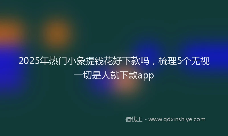 2025年热门小象提钱花好下款吗，梳理5个无视一切是人就下款app