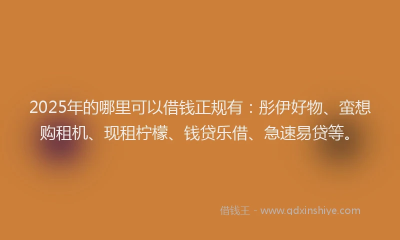 2025年的哪里可以借钱正规有：彤伊好物、蛮想购租机、现租柠檬、钱贷乐借、急速易贷等。
