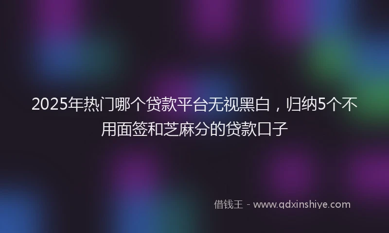 2025年热门哪个贷款平台无视黑白，归纳5个不用面签和芝麻分的贷款口子