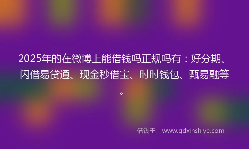 2025年的在微博上能借钱吗正规吗有：好分期、闪借易贷通、现金秒借宝、时时钱包、甄易融等。