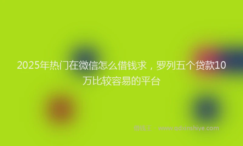2025年热门在微信怎么借钱求，罗列五个贷款10万比较容易的平台