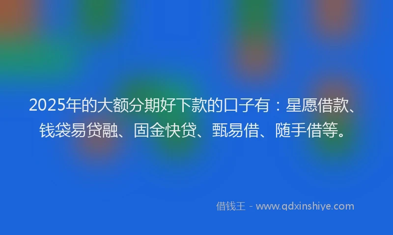 2025年的大额分期好下款的口子有：星愿借款、钱袋易贷融、固金快贷、甄易借、随手借等。