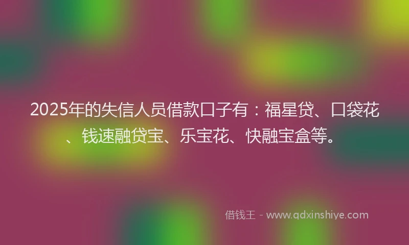 2025年的失信人员借款口子有：福星贷、口袋花、钱速融贷宝、乐宝花、快融宝盒等。