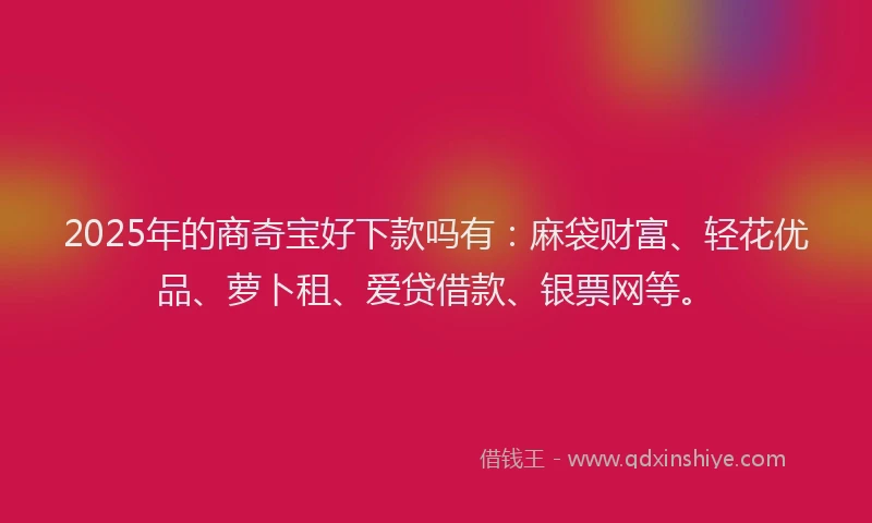 2025年的商奇宝好下款吗有：麻袋财富、轻花优品、萝卜租、爱贷借款、银票网等。
