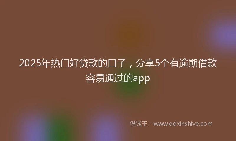 2025年热门好贷款的口子,分享5个有逾期借款容易通过的app