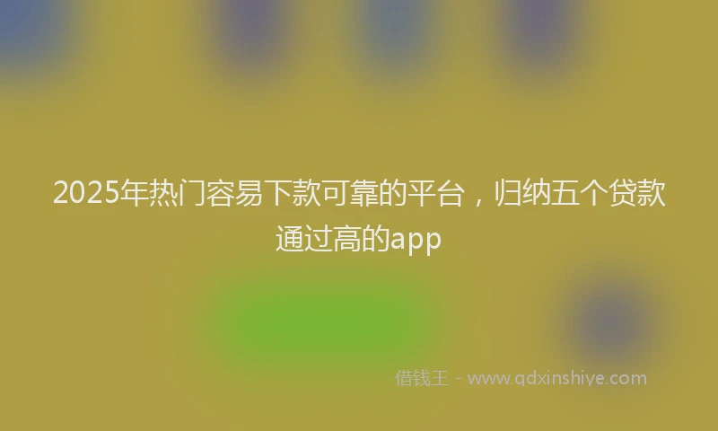 2025年热门容易下款可靠的平台,归纳五个贷款通过高的app