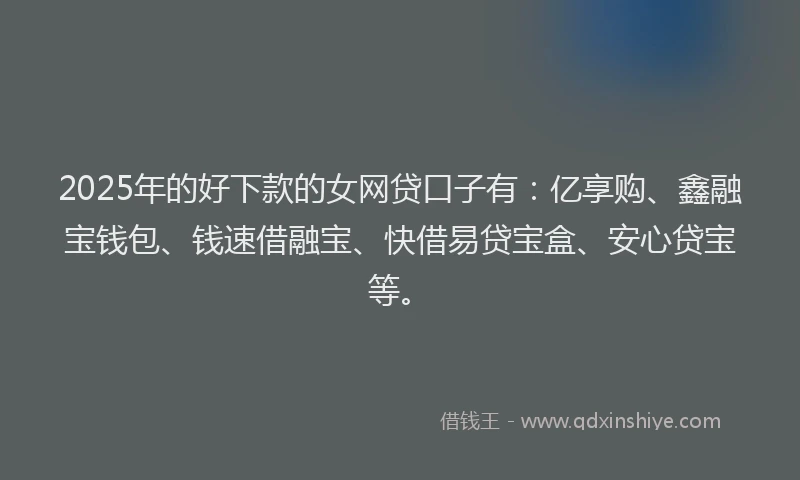 2025年的好下款的女网贷口子有：亿享购、鑫融宝钱包、钱速借融宝、快借易贷宝盒、安心贷宝等。