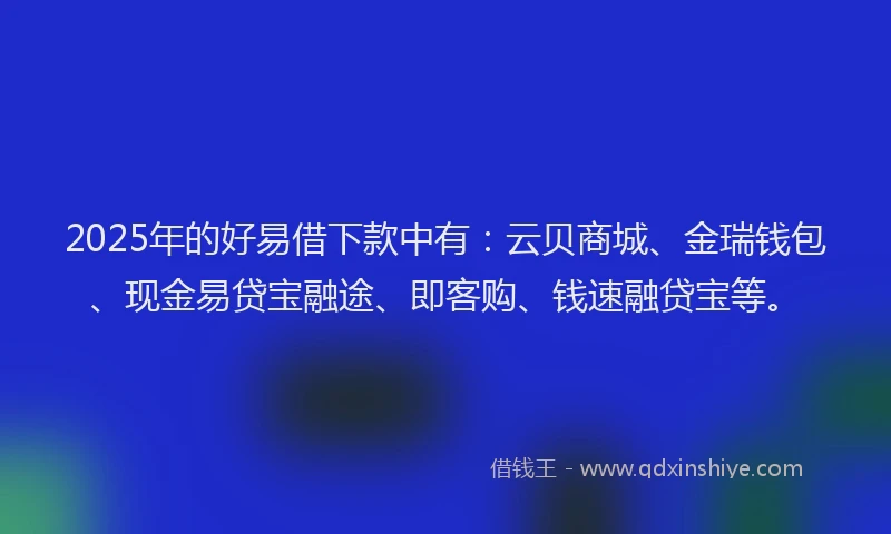 2025年的好易借下款中有：云贝商城、金瑞钱包、现金易贷宝融途、即客购、钱速融贷宝等。