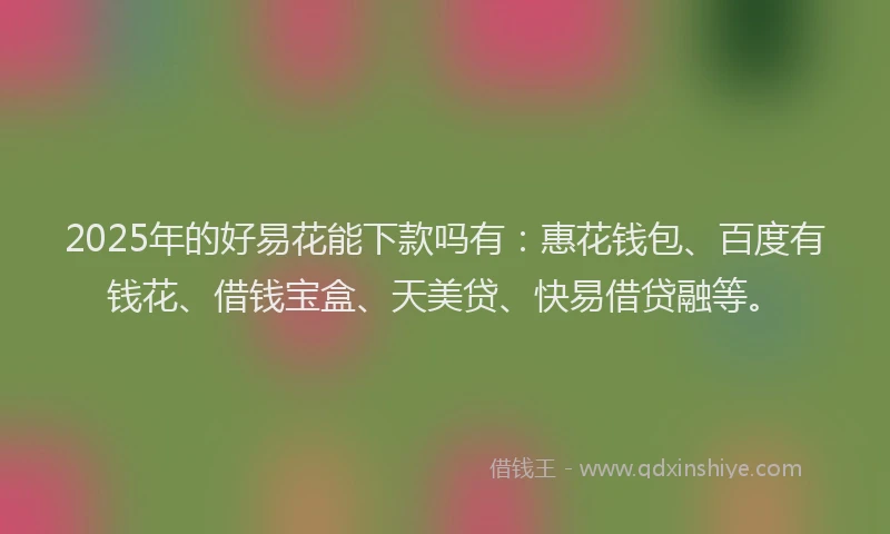 2025年的好易花能下款吗有：惠花钱包、百度有钱花、借钱宝盒、天美贷、快易借贷融等。