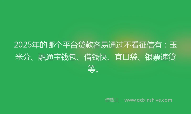 2025年的哪个平台贷款容易通过不看征信有：玉米分、融通宝钱包、借钱快、宜口袋、银票速贷等。