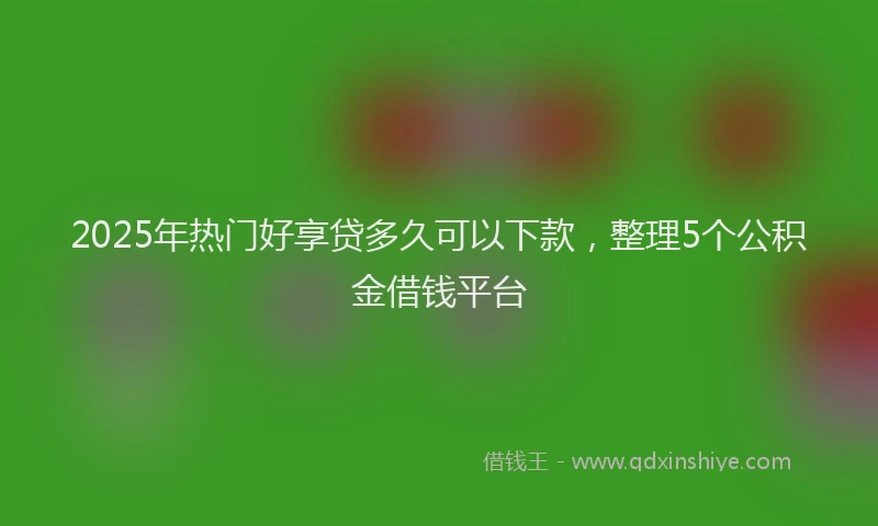 2025年热门好享贷多久可以下款，整理5个公积金借钱平台