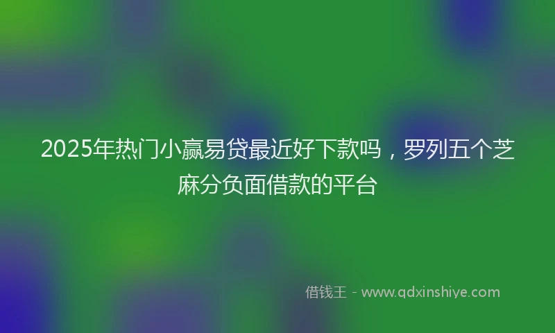 2025年热门小赢易贷最近好下款吗,罗列五个芝麻分负面借款的平台